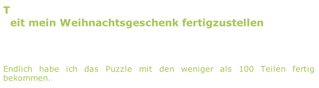 Time to finish with my x-mas present/
Zeit mein Weihnachtsgeschenk fertigzustellen

2011/02/14
Finally I managed to finish this complicated puzzle with less than 100 pieces.
Endlich habe ich das Puzzle mit den weniger als 100 Teilen fertig bekommen.
